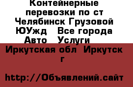 Контейнерные перевозки по ст.Челябинск-Грузовой ЮУжд - Все города Авто » Услуги   . Иркутская обл.,Иркутск г.